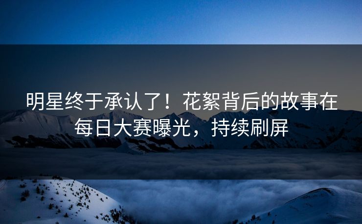 明星终于承认了！花絮背后的故事在每日大赛曝光，持续刷屏