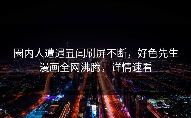 圈内人遭遇丑闻刷屏不断，好色先生漫画全网沸腾，详情速看