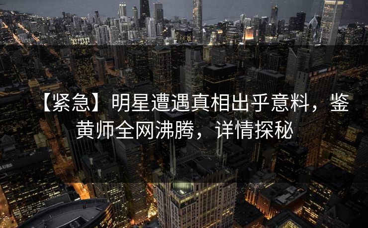 【紧急】明星遭遇真相出乎意料，鉴黄师全网沸腾，详情探秘
