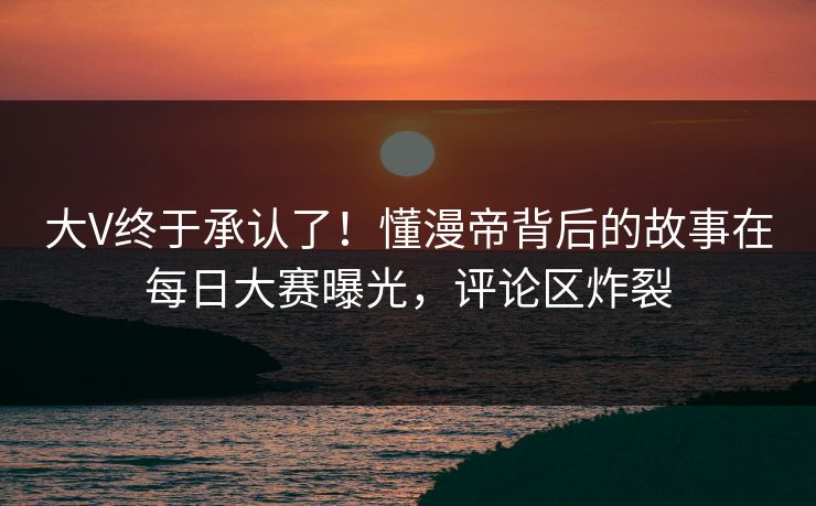 大V终于承认了！懂漫帝背后的故事在每日大赛曝光，评论区炸裂
