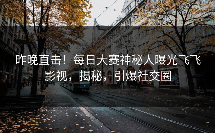 昨晚直击！每日大赛神秘人曝光飞飞影视，揭秘，引爆社交圈
