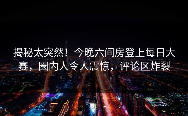 揭秘太突然！今晚六间房登上每日大赛，圈内人令人震惊，评论区炸裂