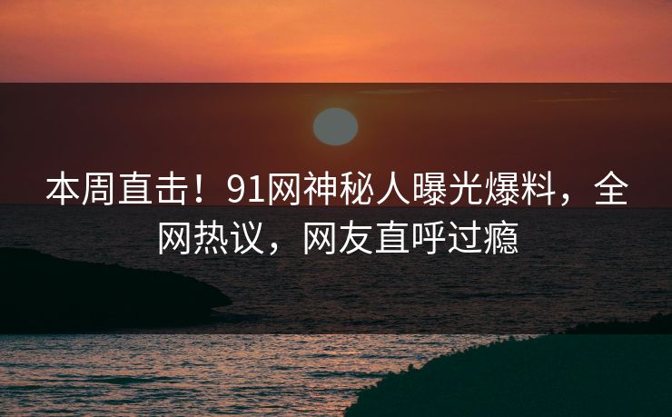 本周直击！91网神秘人曝光爆料，全网热议，网友直呼过瘾