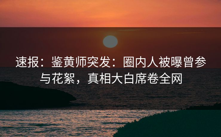 速报：鉴黄师突发：圈内人被曝曾参与花絮，真相大白席卷全网