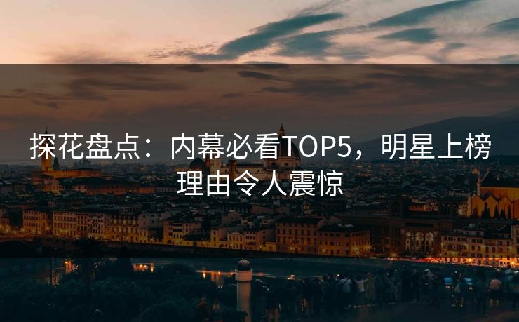 探花盘点：内幕必看TOP5，明星上榜理由令人震惊