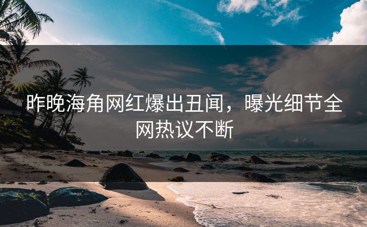 昨晚海角网红爆出丑闻，曝光细节全网热议不断