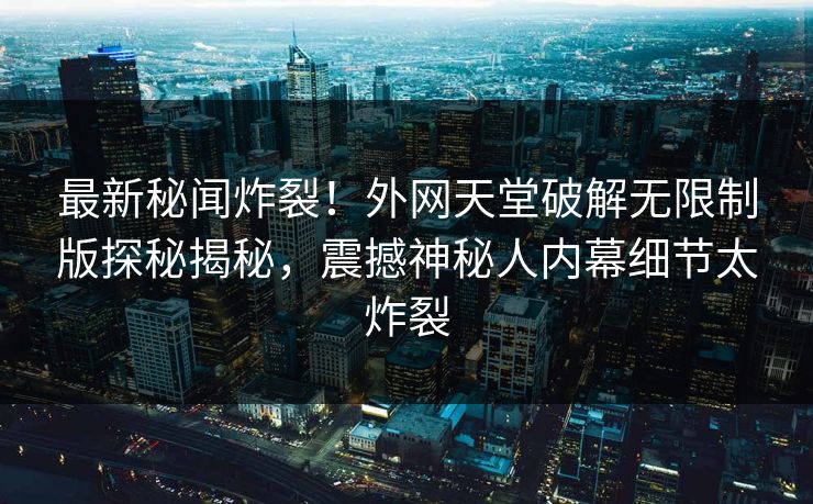 最新秘闻炸裂！外网天堂破解无限制版探秘揭秘，震撼神秘人内幕细节太炸裂