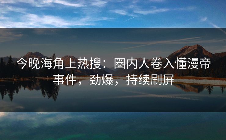 今晚海角上热搜：圈内人卷入懂漫帝事件，劲爆，持续刷屏
