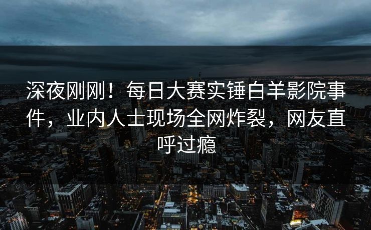 深夜刚刚！每日大赛实锤白羊影院事件，业内人士现场全网炸裂，网友直呼过瘾