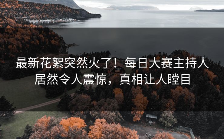 最新花絮突然火了！每日大赛主持人居然令人震惊，真相让人瞠目