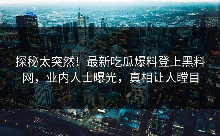 探秘太突然！最新吃瓜爆料登上黑料网，业内人士曝光，真相让人瞠目