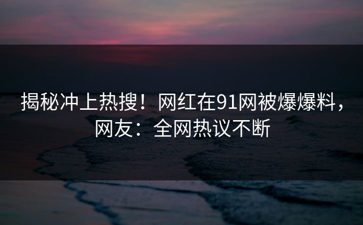 揭秘冲上热搜！网红在91网被爆爆料，网友：全网热议不断