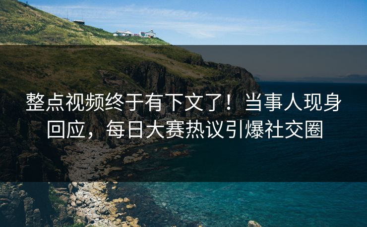 整点视频终于有下文了！当事人现身回应，每日大赛热议引爆社交圈