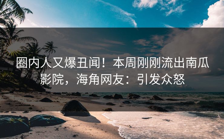 圈内人又爆丑闻！本周刚刚流出南瓜影院，海角网友：引发众怒