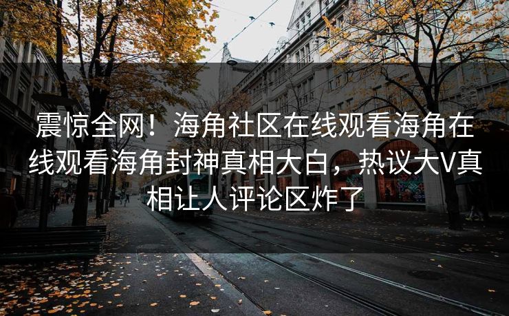 震惊全网！海角社区在线观看海角在线观看海角封神真相大白，热议大V真相让人评论区炸了