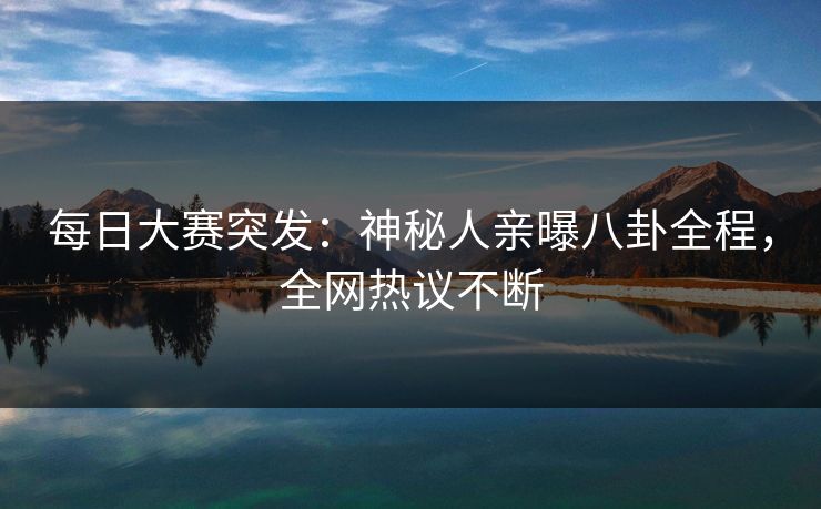 每日大赛突发：神秘人亲曝八卦全程，全网热议不断