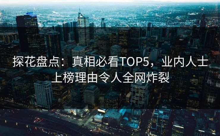 探花盘点：真相必看TOP5，业内人士上榜理由令人全网炸裂