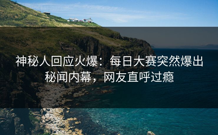 神秘人回应火爆：每日大赛突然爆出秘闻内幕，网友直呼过瘾