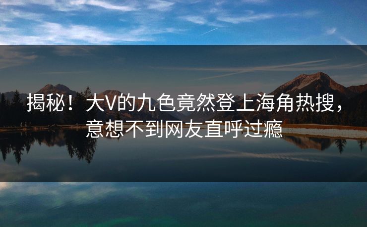 揭秘！大V的九色竟然登上海角热搜，意想不到网友直呼过瘾