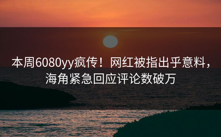 本周6080yy疯传！网红被指出乎意料，海角紧急回应评论数破万