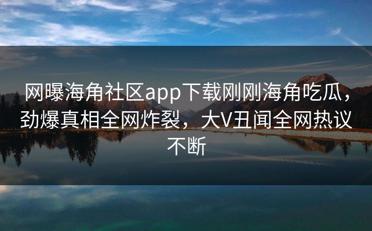 网曝海角社区app下载刚刚海角吃瓜，劲爆真相全网炸裂，大V丑闻全网热议不断