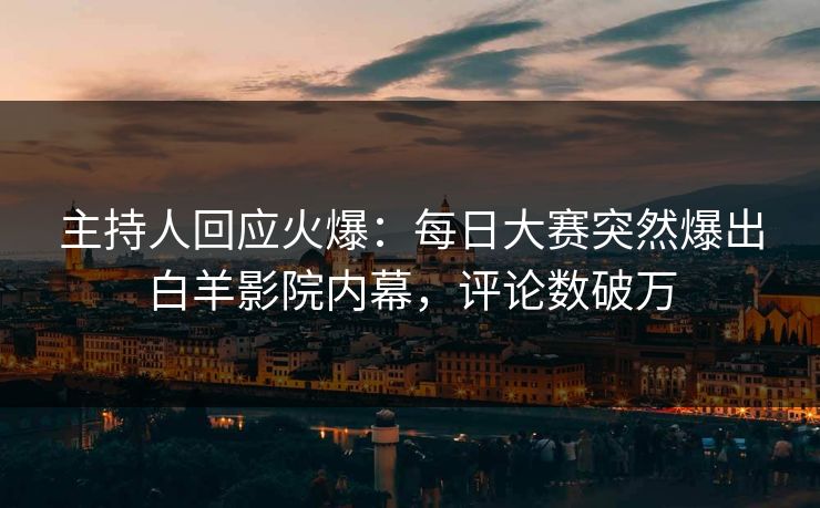 主持人回应火爆：每日大赛突然爆出白羊影院内幕，评论数破万