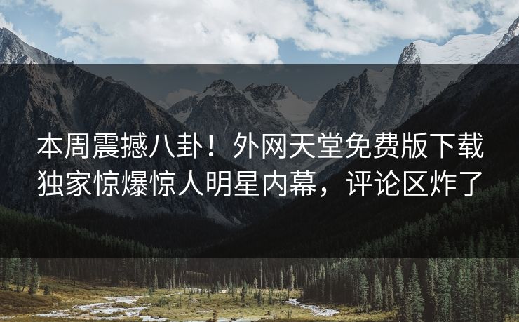 本周震撼八卦！外网天堂免费版下载独家惊爆惊人明星内幕，评论区炸了