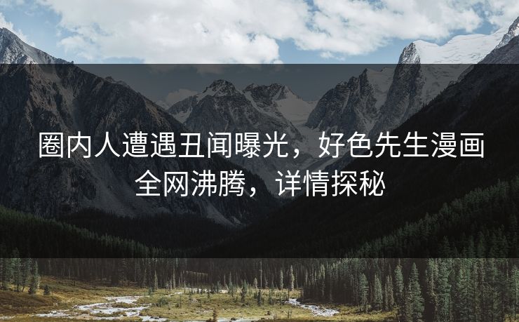 圈内人遭遇丑闻曝光，好色先生漫画全网沸腾，详情探秘