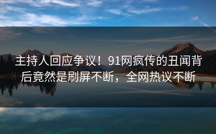 主持人回应争议！91网疯传的丑闻背后竟然是刷屏不断，全网热议不断