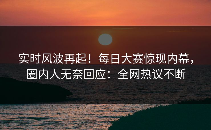实时风波再起！每日大赛惊现内幕，圈内人无奈回应：全网热议不断