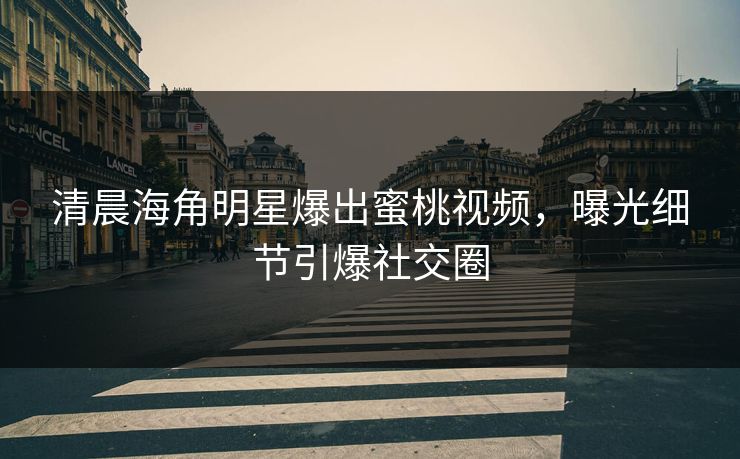 清晨海角明星爆出蜜桃视频，曝光细节引爆社交圈