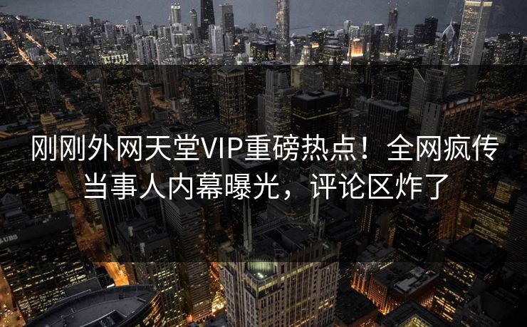 刚刚外网天堂VIP重磅热点！全网疯传当事人内幕曝光，评论区炸了