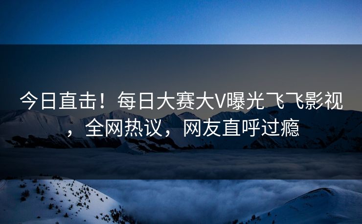 今日直击！每日大赛大V曝光飞飞影视，全网热议，网友直呼过瘾