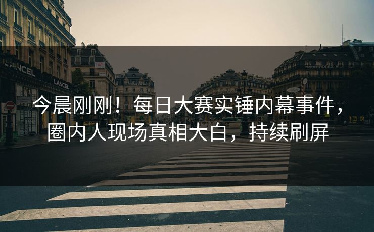 今晨刚刚！每日大赛实锤内幕事件，圈内人现场真相大白，持续刷屏