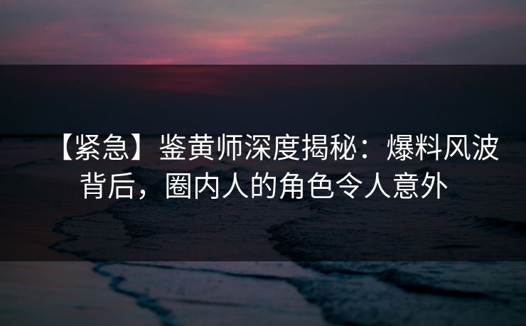 【紧急】鉴黄师深度揭秘：爆料风波背后，圈内人的角色令人意外