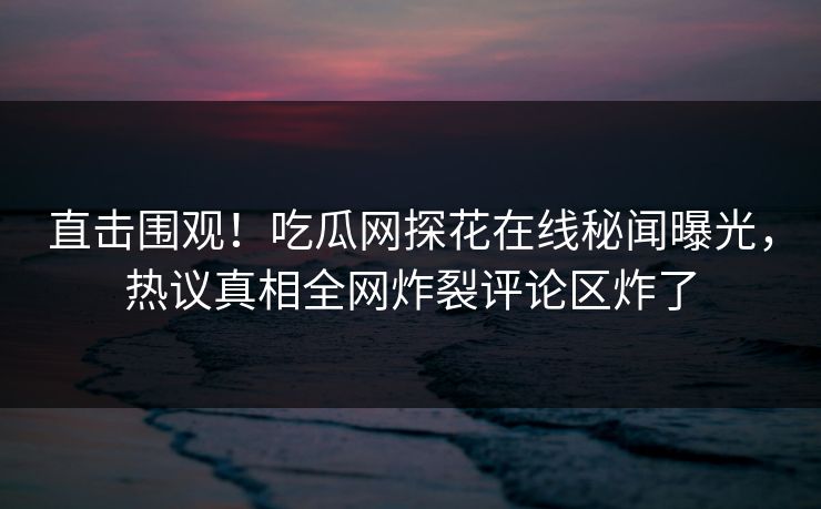 直击围观！吃瓜网探花在线秘闻曝光，热议真相全网炸裂评论区炸了