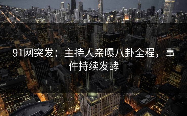 91网突发：主持人亲曝八卦全程，事件持续发酵