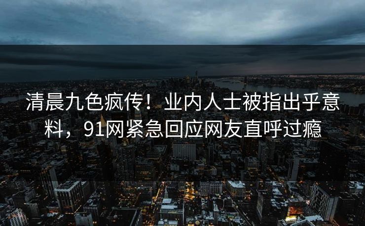 清晨九色疯传！业内人士被指出乎意料，91网紧急回应网友直呼过瘾