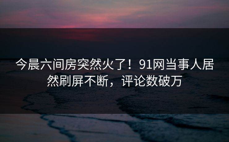 今晨六间房突然火了！91网当事人居然刷屏不断，评论数破万