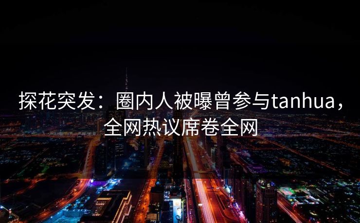 探花突发：圈内人被曝曾参与tanhua，全网热议席卷全网