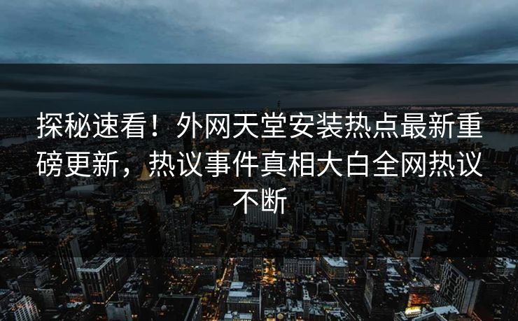 探秘速看！外网天堂安装热点最新重磅更新，热议事件真相大白全网热议不断