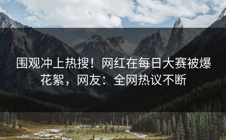 围观冲上热搜！网红在每日大赛被爆花絮，网友：全网热议不断