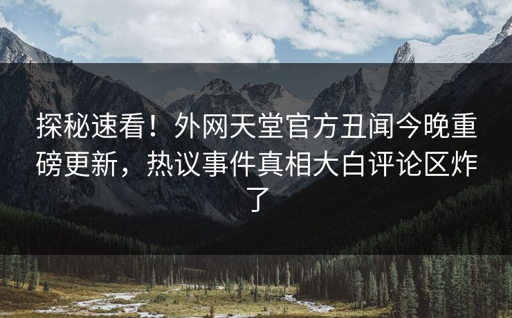 探秘速看！外网天堂官方丑闻今晚重磅更新，热议事件真相大白评论区炸了