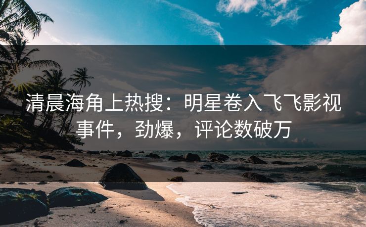 清晨海角上热搜：明星卷入飞飞影视事件，劲爆，评论数破万