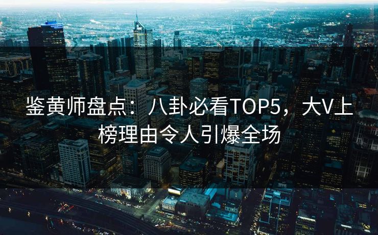 鉴黄师盘点：八卦必看TOP5，大V上榜理由令人引爆全场