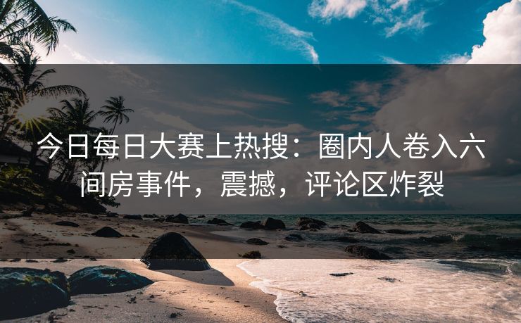 今日每日大赛上热搜：圈内人卷入六间房事件，震撼，评论区炸裂