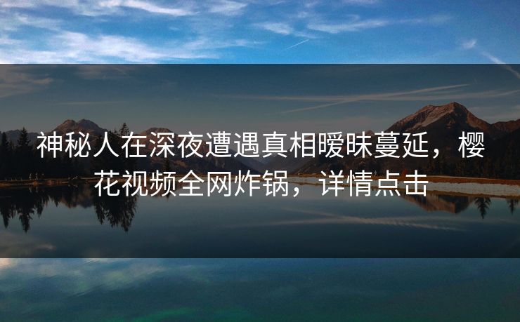 神秘人在深夜遭遇真相暧昧蔓延，樱花视频全网炸锅，详情点击