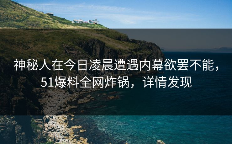 神秘人在今日凌晨遭遇内幕欲罢不能，51爆料全网炸锅，详情发现