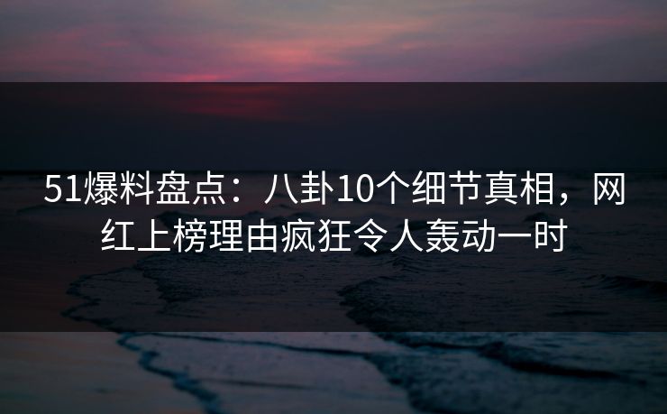 51爆料盘点：八卦10个细节真相，网红上榜理由疯狂令人轰动一时