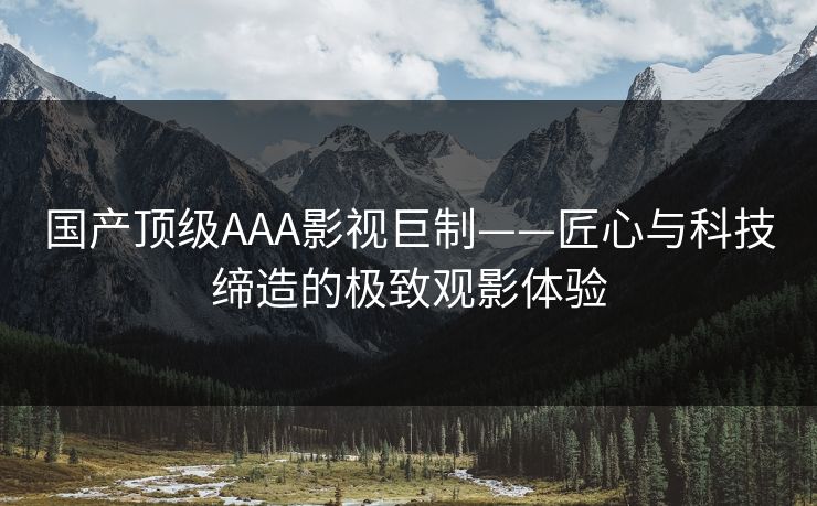 国产顶级AAA影视巨制——匠心与科技缔造的极致观影体验